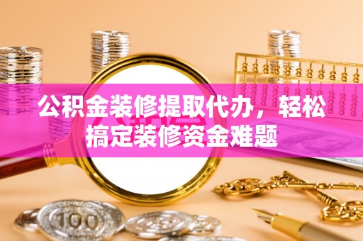 内丘公积金装修提取代办，轻松搞定装修资金难题