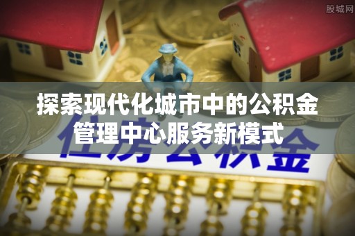 内丘探索现代化城市中的公积金管理中心服务新模式