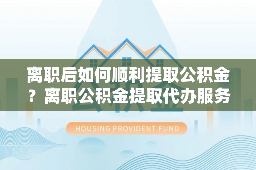 内丘离职后如何顺利提取公积金？离职公积金提取代办服务帮你搞定！