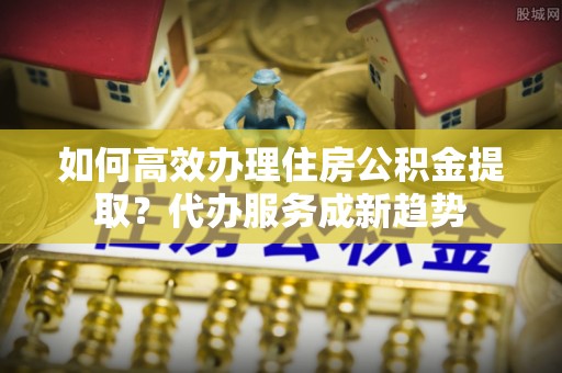 内丘如何高效办理住房公积金提取？代办服务成新趋势