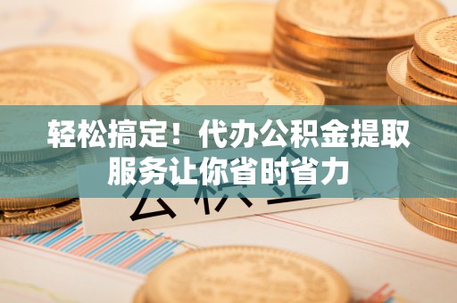 内丘轻松搞定！代办公积金提取服务让你省时省力
