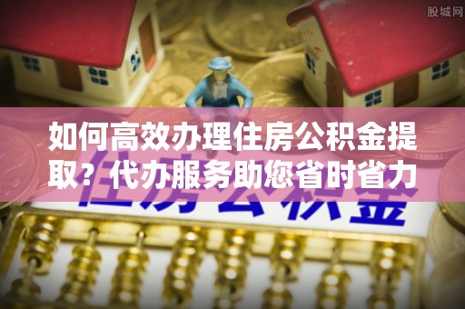 内丘如何高效办理住房公积金提取？代办服务助您省时省力