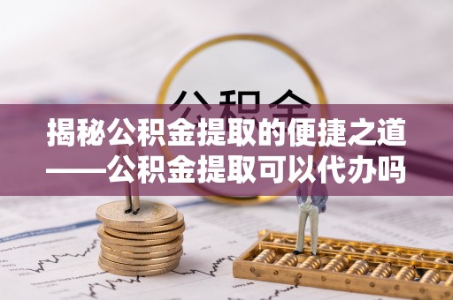 内丘揭秘公积金提取的便捷之道——公积金提取可以代办吗？