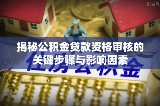 内丘揭秘公积金贷款资格审核的关键步骤与影响因素