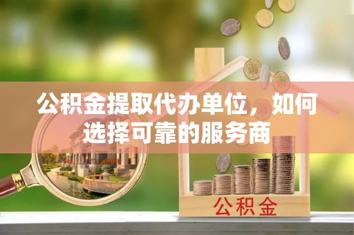 内丘公积金提取代办单位，如何选择可靠的服务商
