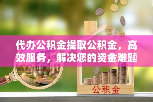 内丘代办公积金提取公积金，高效服务，解决您的资金难题