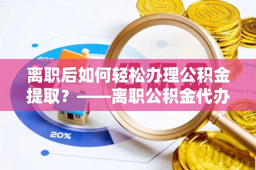 内丘离职后如何轻松办理公积金提取？——离职公积金代办提取服务详解