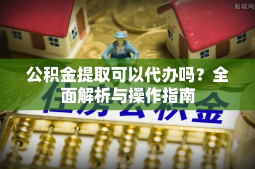 内丘公积金提取可以代办吗？全面解析与操作指南
