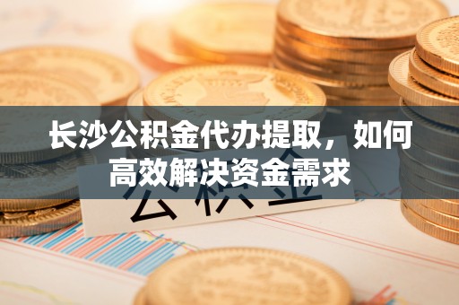 内丘长沙公积金代办提取，如何高效解决资金需求