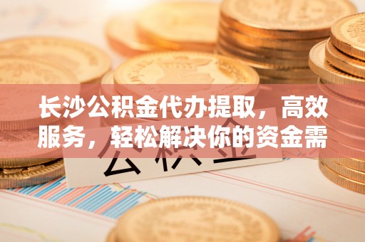 内丘长沙公积金代办提取，高效服务，轻松解决你的资金需求