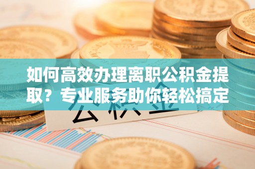 内丘如何高效办理离职公积金提取？专业服务助你轻松搞定