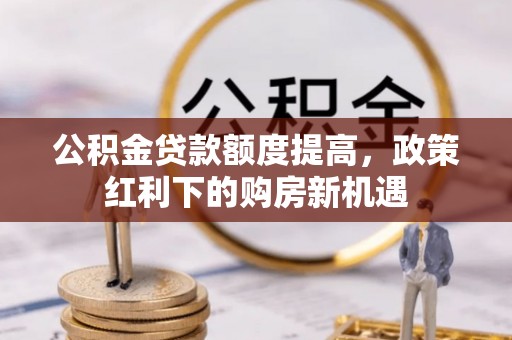 内丘公积金贷款额度提高，政策红利下的购房新机遇