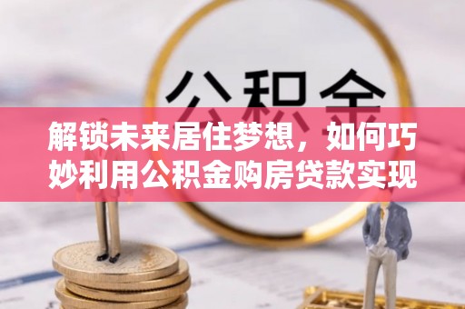 内丘解锁未来居住梦想，如何巧妙利用公积金购房贷款实现房产投资