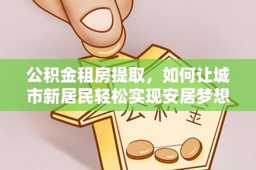 内丘公积金租房提取，如何让城市新居民轻松实现安居梦想