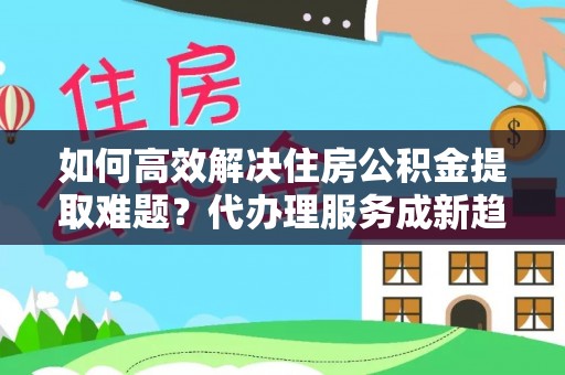 内丘如何高效解决住房公积金提取难题？代办理服务成新趋势