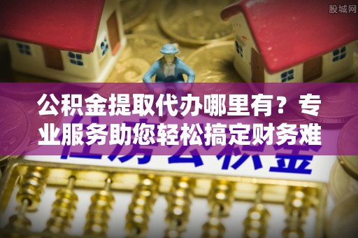 内丘公积金提取代办哪里有？专业服务助您轻松搞定财务难题