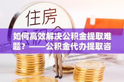内丘如何高效解决公积金提取难题？——公积金代办提取咨询服务全解析