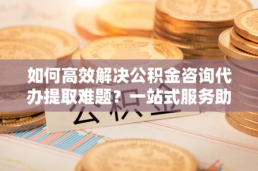 内丘如何高效解决公积金咨询代办提取难题？一站式服务助您轻松搞定