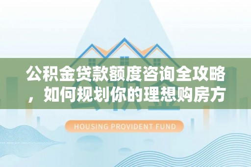 内丘公积金贷款额度咨询全攻略，如何规划你的理想购房方案