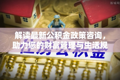 内丘解读最新公积金政策咨询，助力您的财富管理与生活规划