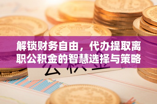 内丘解锁财务自由，代办提取离职公积金的智慧选择与策略