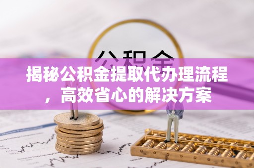 内丘揭秘公积金提取代办理流程，高效省心的解决方案