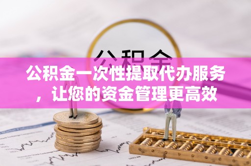 内丘公积金一次性提取代办服务，让您的资金管理更高效