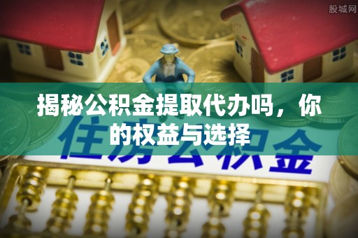 内丘揭秘公积金提取代办吗，你的权益与选择