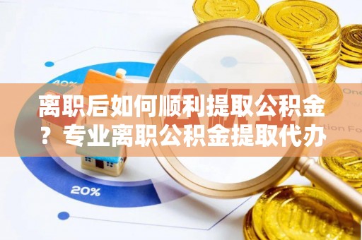 内丘离职后如何顺利提取公积金？专业离职公积金提取代办服务指南