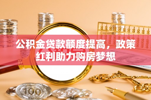 内丘公积金贷款额度提高，政策红利助力购房梦想