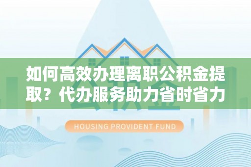 内丘如何高效办理离职公积金提取？代办服务助力省时省力