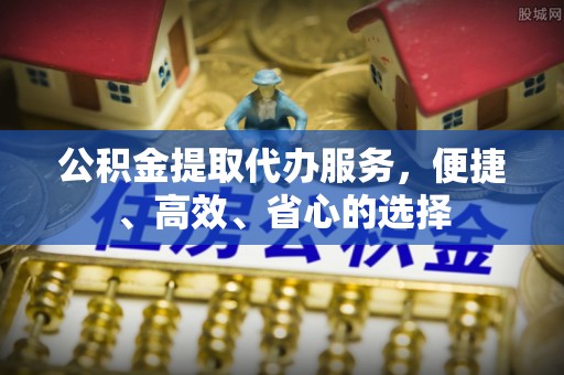 内丘公积金提取代办服务，便捷、高效、省心的选择