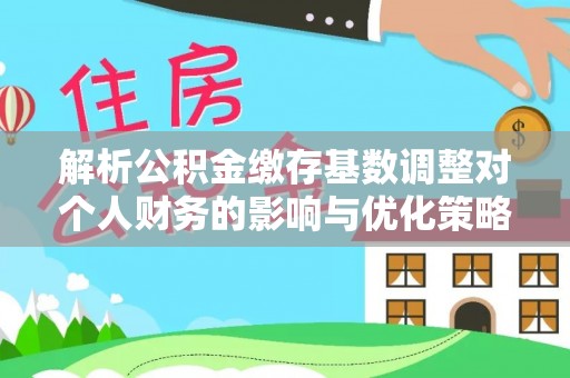 内丘解析公积金缴存基数调整对个人财务的影响与优化策略