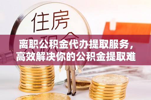 内丘离职公积金代办提取服务，高效解决你的公积金提取难题