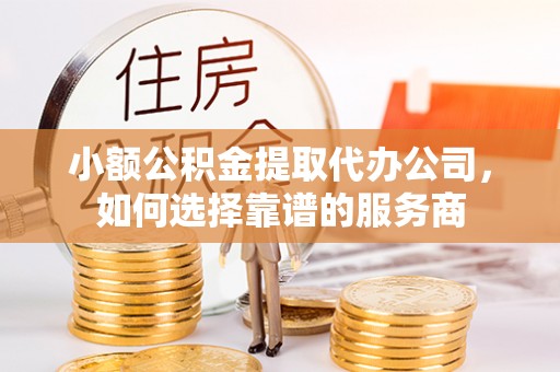 内丘小额公积金提取代办公司，如何选择靠谱的服务商