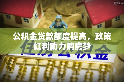 内丘公积金贷款额度提高，政策红利助力购房梦