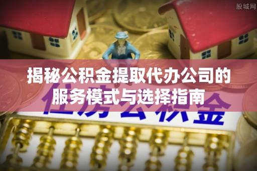 内丘揭秘公积金提取代办公司的服务模式与选择指南