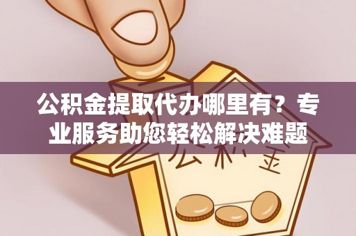 内丘公积金提取代办哪里有？专业服务助您轻松解决难题