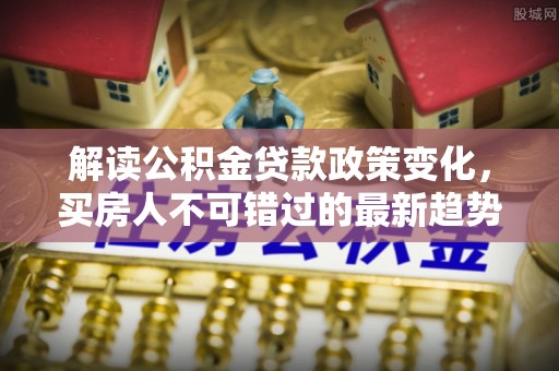 内丘解读公积金贷款政策变化，买房人不可错过的最新趋势