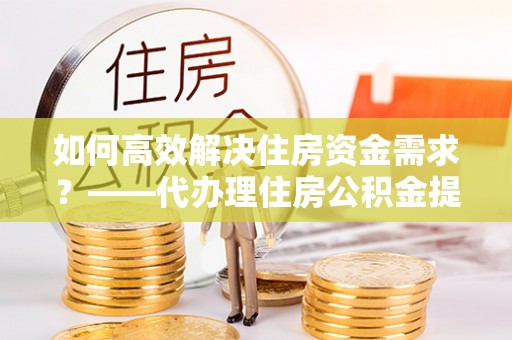 内丘如何高效解决住房资金需求？——代办理住房公积金提取服务全解析
