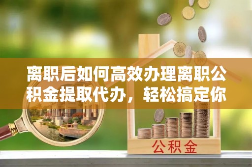 内丘离职后如何高效办理离职公积金提取代办，轻松搞定你的公积金
