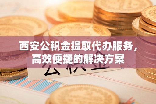 内丘西安公积金提取代办服务，高效便捷的解决方案