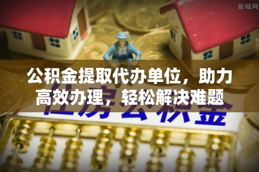 内丘公积金提取代办单位，助力高效办理，轻松解决难题