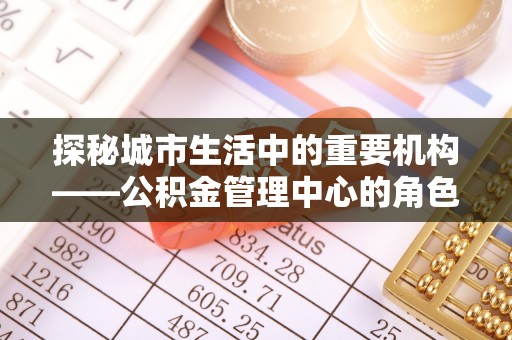 内丘探秘城市生活中的重要机构——公积金管理中心的角色与意义