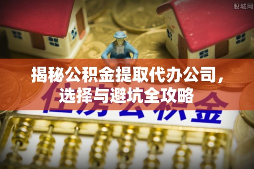 内丘揭秘公积金提取代办公司，选择与避坑全攻略