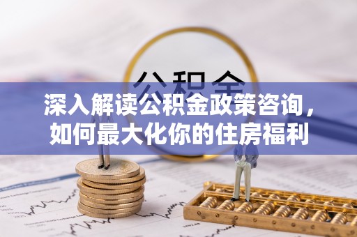 内丘深入解读公积金政策咨询，如何最大化你的住房福利