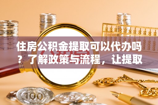 内丘住房公积金提取可以代办吗？了解政策与流程，让提取更便捷