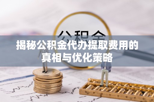 内丘揭秘公积金代办提取费用的真相与优化策略