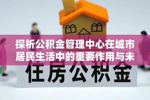 内丘探析公积金管理中心在城市居民生活中的重要作用与未来发展趋势