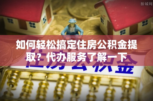 内丘如何轻松搞定住房公积金提取？代办服务了解一下